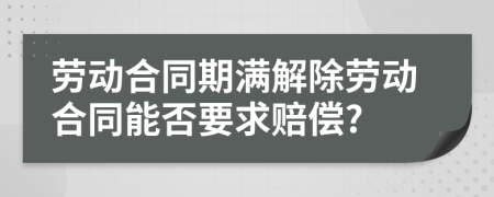 勞動(dòng)合同期滿解除勞動(dòng)合同能否要求賠償?