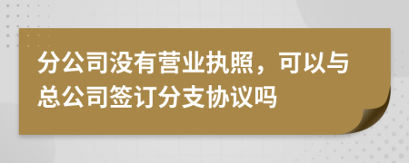 分公司沒有營業(yè)執(zhí)照，可以與總公司簽訂分支協(xié)議嗎