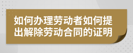 如何辦理勞動(dòng)者如何提出解除勞動(dòng)合同的證明