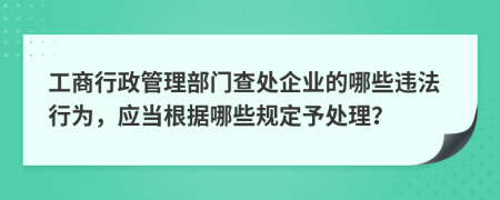 工商行政管理部門(mén)查處企業(yè)的哪些違法行為，應(yīng)當(dāng)根據(jù)哪些規(guī)定予處理？