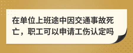 在單位上班途中因交通事故死亡，職工可以申請(qǐng)工傷認(rèn)定嗎