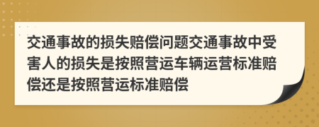 交通事故的損失賠償問(wèn)題交通事故中受害人的損失是按照營(yíng)運(yùn)車輛運(yùn)營(yíng)標(biāo)準(zhǔn)賠償還是按照營(yíng)運(yùn)標(biāo)準(zhǔn)賠償