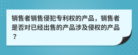 銷售者銷售侵犯專利權(quán)的產(chǎn)品，銷售者是否對已經(jīng)出售的產(chǎn)品涉及侵權(quán)的產(chǎn)品？