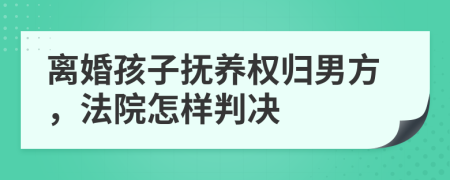 離婚孩子撫養(yǎng)權(quán)歸男方，法院怎樣判決
