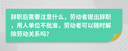 辭職后需要注意什么，勞動者提出辭職，用人單位不批準(zhǔn)，勞動者可以隨時解除勞動關(guān)系嗎？