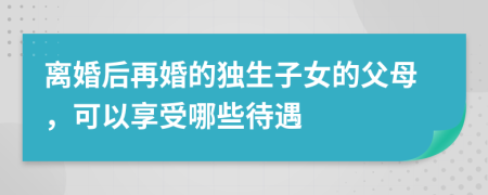離婚后再婚的獨生子女的父母，可以享受哪些待遇