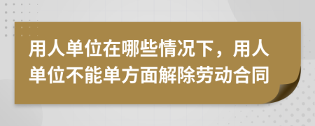用人單位在哪些情況下，用人單位不能單方面解除勞動合同