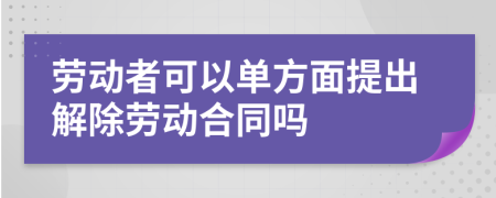 勞動者可以單方面提出解除勞動合同嗎