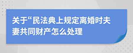 關(guān)于“民法典上規(guī)定離婚時(shí)夫妻共同財(cái)產(chǎn)怎么處理