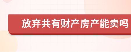 放棄共有財(cái)產(chǎn)房產(chǎn)能賣嗎