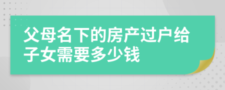 父母名下的房產(chǎn)過戶給子女需要多少錢