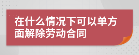 在什么情況下可以單方面解除勞動(dòng)合同