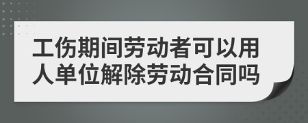 工傷期間勞動者可以用人單位解除勞動合同嗎