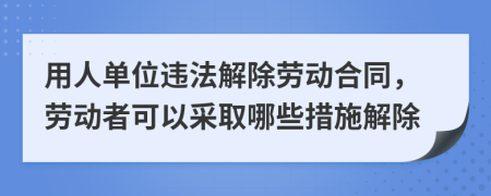 用人單位違法解除勞動合同，勞動者可以采取哪些措施解除