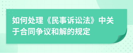 如何處理《民事訴訟法》中關(guān)于合同爭(zhēng)議和解的規(guī)定