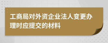 工商局對(duì)外資企業(yè)法人變更辦理時(shí)應(yīng)提交的材料