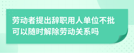 勞動(dòng)者提出辭職用人單位不批可以隨時(shí)解除勞動(dòng)關(guān)系嗎