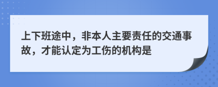 上下班途中，非本人主要責(zé)任的交通事故，才能認(rèn)定為工傷的機(jī)構(gòu)是