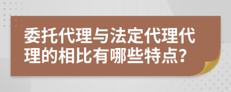 委托代理與法定代理代理的相比有哪些特點？