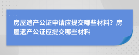 房屋遺產(chǎn)公證申請應(yīng)提交哪些材料？房屋遺產(chǎn)公證應(yīng)提交哪些材料
