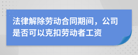 法律解除勞動合同期間，公司是否可以克扣勞動者工資