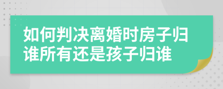 如何判決離婚時(shí)房子歸誰(shuí)所有還是孩子歸誰(shuí)