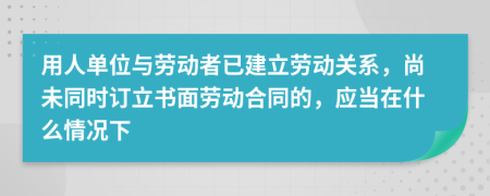 用人單位與勞動(dòng)者已建立勞動(dòng)關(guān)系，尚未同時(shí)訂立書(shū)面勞動(dòng)合同的，應(yīng)當(dāng)在什么情況下
