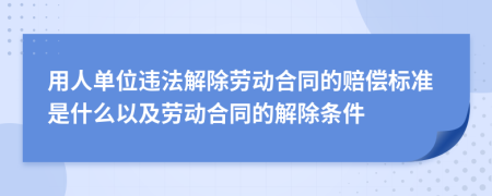 用人單位違法解除勞動合同的賠償標(biāo)準(zhǔn)是什么以及勞動合同的解除條件
