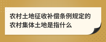 農(nóng)村土地征收補償條例規(guī)定的農(nóng)村集體土地是指什么