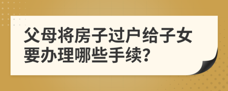 父母將房子過戶給子女要辦理哪些手續(xù)？