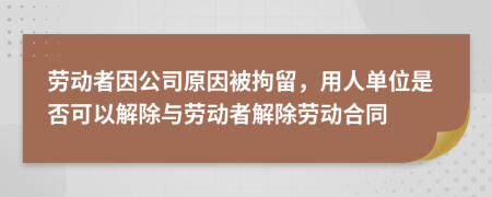 勞動者因公司原因被拘留，用人單位是否可以解除與勞動者解除勞動合同