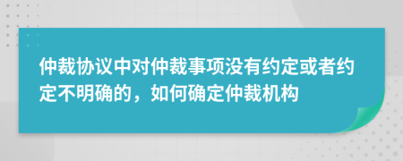 仲裁協(xié)議中對仲裁事項沒有約定或者約定不明確的，如何確定仲裁機構(gòu)