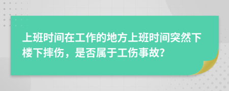 上班時(shí)間在工作的地方上班時(shí)間突然下樓下摔傷，是否屬于工傷事故？