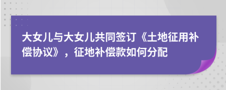 大女兒與大女兒共同簽訂《土地征用補償協(xié)議》，征地補償款如何分配