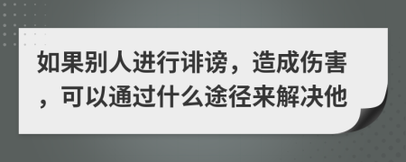 如果別人進行誹謗，造成傷害，可以通過什么途徑來解決他
