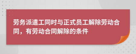 勞務派遣工同時與正式員工解除勞動合同，有勞動合同解除的條件