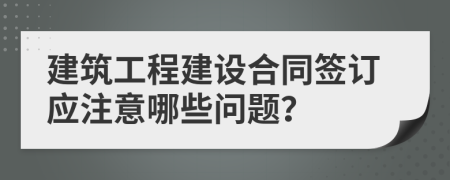 建筑工程建設(shè)合同簽訂應(yīng)注意哪些問題？