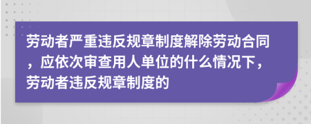 勞動(dòng)者嚴(yán)重違反規(guī)章制度解除勞動(dòng)合同，應(yīng)依次審查用人單位的什么情況下，勞動(dòng)者違反規(guī)章制度的