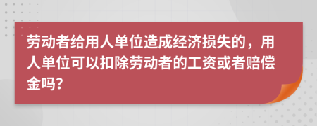 勞動者給用人單位造成經(jīng)濟損失的，用人單位可以扣除勞動者的工資或者賠償金嗎？
