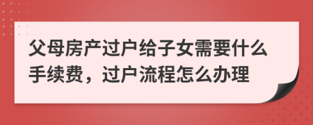 父母房產(chǎn)過戶給子女需要什么手續(xù)費，過戶流程怎么辦理