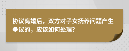 協(xié)議離婚后，雙方對(duì)子女撫養(yǎng)問(wèn)題產(chǎn)生爭(zhēng)議的，應(yīng)該如何處理？