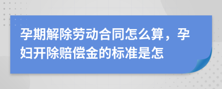 孕期解除勞動合同怎么算，孕婦開除賠償金的標準是怎