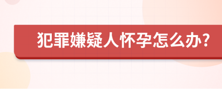 犯罪嫌疑人懷孕怎么辦?