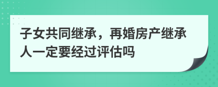 子女共同繼承，再婚房產(chǎn)繼承人一定要經(jīng)過(guò)評(píng)估嗎