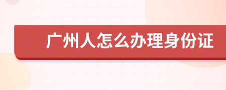 廣州人怎么辦理身份證