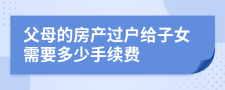 父母的房產(chǎn)過(guò)戶給子女需要多少手續(xù)費(fèi)