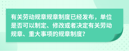 有關(guān)勞動規(guī)章規(guī)章制度已經(jīng)發(fā)布，單位是否可以制定、修改或者決定有關(guān)勞動規(guī)章、重大事項的規(guī)章制度？