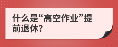什么是“高空作業(yè)”提前退休？