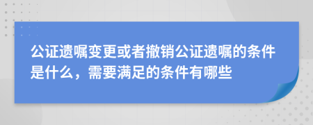 公證遺囑變更或者撤銷公證遺囑的條件是什么，需要滿足的條件有哪些