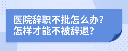 醫(yī)院辭職不批怎么辦？怎樣才能不被辭退？